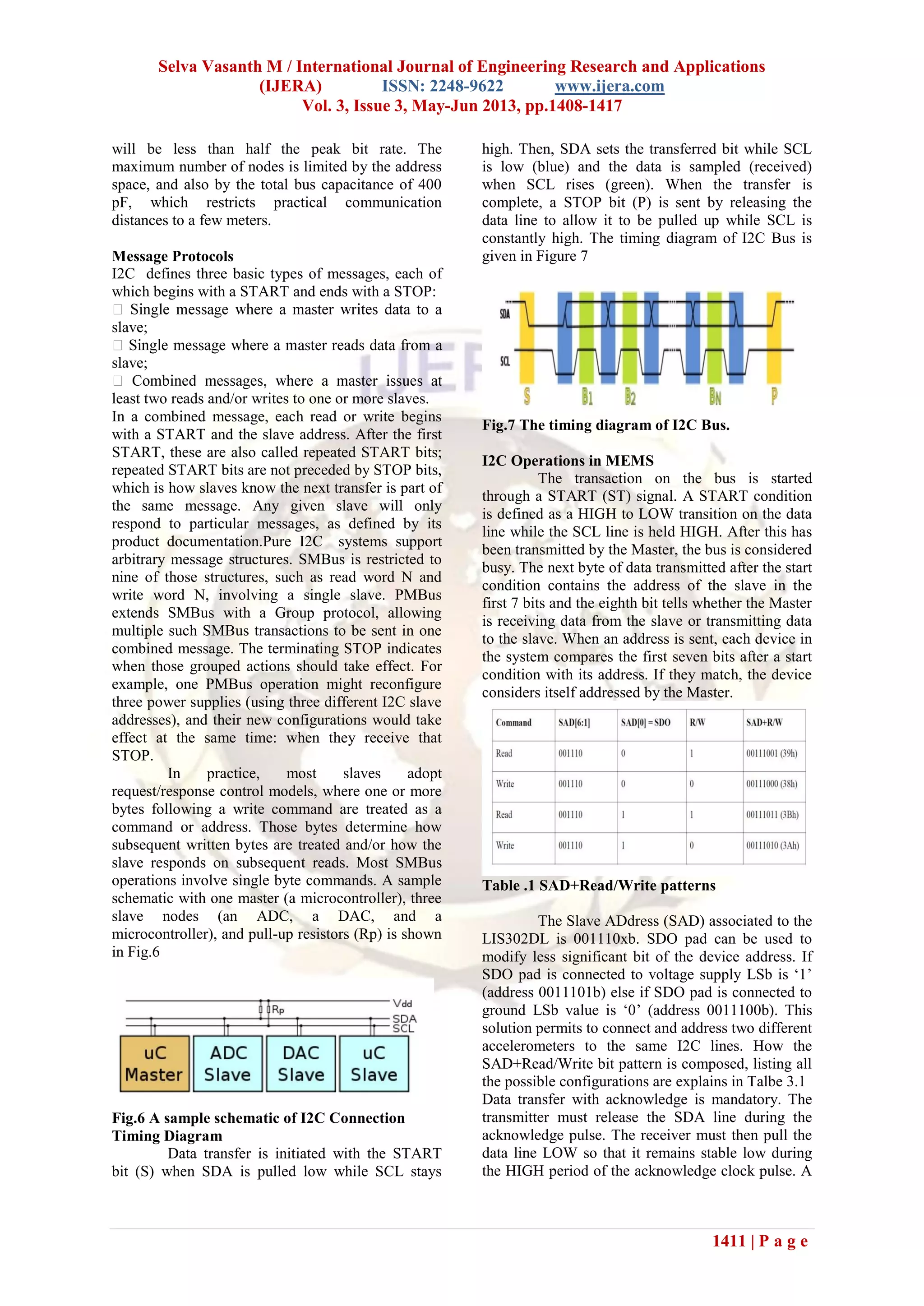 Selva Vasanth M / International Journal of Engineering Research and Applications
(IJERA) ISSN: 2248-9622 www.ijera.com
Vol. 3, Issue 3, May-Jun 2013, pp.1408-1417
1411 | P a g e
will be less than half the peak bit rate. The
maximum number of nodes is limited by the address
space, and also by the total bus capacitance of 400
pF, which restricts practical communication
distances to a few meters.
Message Protocols
I2C defines three basic types of messages, each of
which begins with a START and ends with a STOP:
slave;
slave;
least two reads and/or writes to one or more slaves.
In a combined message, each read or write begins
with a START and the slave address. After the first
START, these are also called repeated START bits;
repeated START bits are not preceded by STOP bits,
which is how slaves know the next transfer is part of
the same message. Any given slave will only
respond to particular messages, as defined by its
product documentation.Pure I2C systems support
arbitrary message structures. SMBus is restricted to
nine of those structures, such as read word N and
write word N, involving a single slave. PMBus
extends SMBus with a Group protocol, allowing
multiple such SMBus transactions to be sent in one
combined message. The terminating STOP indicates
when those grouped actions should take effect. For
example, one PMBus operation might reconfigure
three power supplies (using three different I2C slave
addresses), and their new configurations would take
effect at the same time: when they receive that
STOP.
In practice, most slaves adopt
request/response control models, where one or more
bytes following a write command are treated as a
command or address. Those bytes determine how
subsequent written bytes are treated and/or how the
slave responds on subsequent reads. Most SMBus
operations involve single byte commands. A sample
schematic with one master (a microcontroller), three
slave nodes (an ADC, a DAC, and a
microcontroller), and pull-up resistors (Rp) is shown
in Fig.6
Fig.6 A sample schematic of I2C Connection
Timing Diagram
Data transfer is initiated with the START
bit (S) when SDA is pulled low while SCL stays
high. Then, SDA sets the transferred bit while SCL
is low (blue) and the data is sampled (received)
when SCL rises (green). When the transfer is
complete, a STOP bit (P) is sent by releasing the
data line to allow it to be pulled up while SCL is
constantly high. The timing diagram of I2C Bus is
given in Figure 7
Fig.7 The timing diagram of I2C Bus.
I2C Operations in MEMS
The transaction on the bus is started
through a START (ST) signal. A START condition
is defined as a HIGH to LOW transition on the data
line while the SCL line is held HIGH. After this has
been transmitted by the Master, the bus is considered
busy. The next byte of data transmitted after the start
condition contains the address of the slave in the
first 7 bits and the eighth bit tells whether the Master
is receiving data from the slave or transmitting data
to the slave. When an address is sent, each device in
the system compares the first seven bits after a start
condition with its address. If they match, the device
considers itself addressed by the Master.
Table .1 SAD+Read/Write patterns
The Slave ADdress (SAD) associated to the
LIS302DL is 001110xb. SDO pad can be used to
modify less significant bit of the device address. If
SDO pad is connected to voltage supply LSb is ‘1’
(address 0011101b) else if SDO pad is connected to
ground LSb value is ‘0’ (address 0011100b). This
solution permits to connect and address two different
accelerometers to the same I2C lines. How the
SAD+Read/Write bit pattern is composed, listing all
the possible configurations are explains in Talbe 3.1
Data transfer with acknowledge is mandatory. The
transmitter must release the SDA line during the
acknowledge pulse. The receiver must then pull the
data line LOW so that it remains stable low during
the HIGH period of the acknowledge clock pulse. A
 