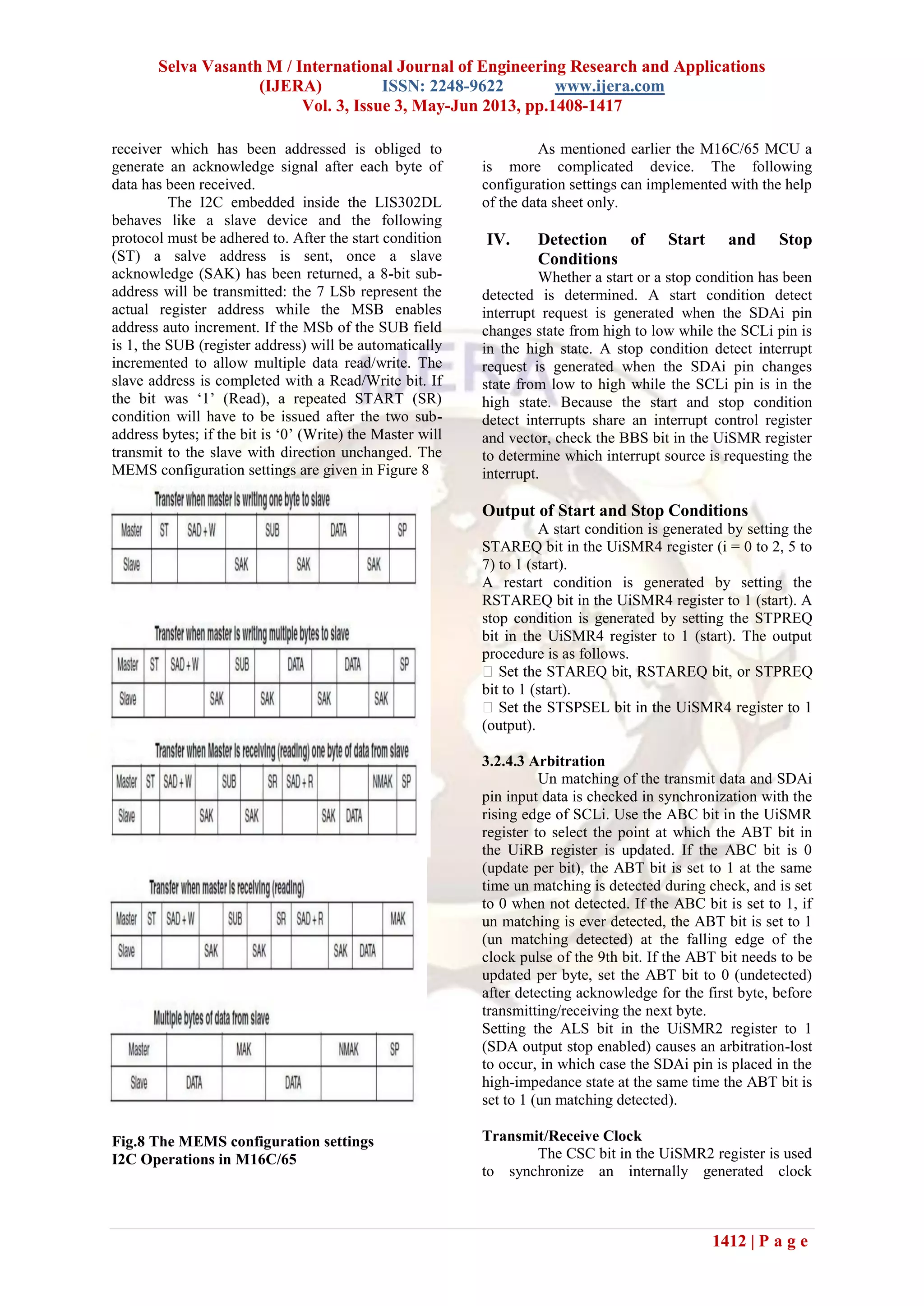 Selva Vasanth M / International Journal of Engineering Research and Applications
(IJERA) ISSN: 2248-9622 www.ijera.com
Vol. 3, Issue 3, May-Jun 2013, pp.1408-1417
1412 | P a g e
receiver which has been addressed is obliged to
generate an acknowledge signal after each byte of
data has been received.
The I2C embedded inside the LIS302DL
behaves like a slave device and the following
protocol must be adhered to. After the start condition
(ST) a salve address is sent, once a slave
acknowledge (SAK) has been returned, a 8-bit sub-
address will be transmitted: the 7 LSb represent the
actual register address while the MSB enables
address auto increment. If the MSb of the SUB field
is 1, the SUB (register address) will be automatically
incremented to allow multiple data read/write. The
slave address is completed with a Read/Write bit. If
the bit was ‘1’ (Read), a repeated START (SR)
condition will have to be issued after the two sub-
address bytes; if the bit is ‘0’ (Write) the Master will
transmit to the slave with direction unchanged. The
MEMS configuration settings are given in Figure 8
Fig.8 The MEMS configuration settings
I2C Operations in M16C/65
As mentioned earlier the M16C/65 MCU a
is more complicated device. The following
configuration settings can implemented with the help
of the data sheet only.
IV. Detection of Start and Stop
Conditions
Whether a start or a stop condition has been
detected is determined. A start condition detect
interrupt request is generated when the SDAi pin
changes state from high to low while the SCLi pin is
in the high state. A stop condition detect interrupt
request is generated when the SDAi pin changes
state from low to high while the SCLi pin is in the
high state. Because the start and stop condition
detect interrupts share an interrupt control register
and vector, check the BBS bit in the UiSMR register
to determine which interrupt source is requesting the
interrupt.
Output of Start and Stop Conditions
A start condition is generated by setting the
STAREQ bit in the UiSMR4 register (i = 0 to 2, 5 to
7) to 1 (start).
A restart condition is generated by setting the
RSTAREQ bit in the UiSMR4 register to 1 (start). A
stop condition is generated by setting the STPREQ
bit in the UiSMR4 register to 1 (start). The output
procedure is as follows.
bit to 1 (start).
(output).
3.2.4.3 Arbitration
Un matching of the transmit data and SDAi
pin input data is checked in synchronization with the
rising edge of SCLi. Use the ABC bit in the UiSMR
register to select the point at which the ABT bit in
the UiRB register is updated. If the ABC bit is 0
(update per bit), the ABT bit is set to 1 at the same
time un matching is detected during check, and is set
to 0 when not detected. If the ABC bit is set to 1, if
un matching is ever detected, the ABT bit is set to 1
(un matching detected) at the falling edge of the
clock pulse of the 9th bit. If the ABT bit needs to be
updated per byte, set the ABT bit to 0 (undetected)
after detecting acknowledge for the first byte, before
transmitting/receiving the next byte.
Setting the ALS bit in the UiSMR2 register to 1
(SDA output stop enabled) causes an arbitration-lost
to occur, in which case the SDAi pin is placed in the
high-impedance state at the same time the ABT bit is
set to 1 (un matching detected).
Transmit/Receive Clock
The CSC bit in the UiSMR2 register is used
to synchronize an internally generated clock
 