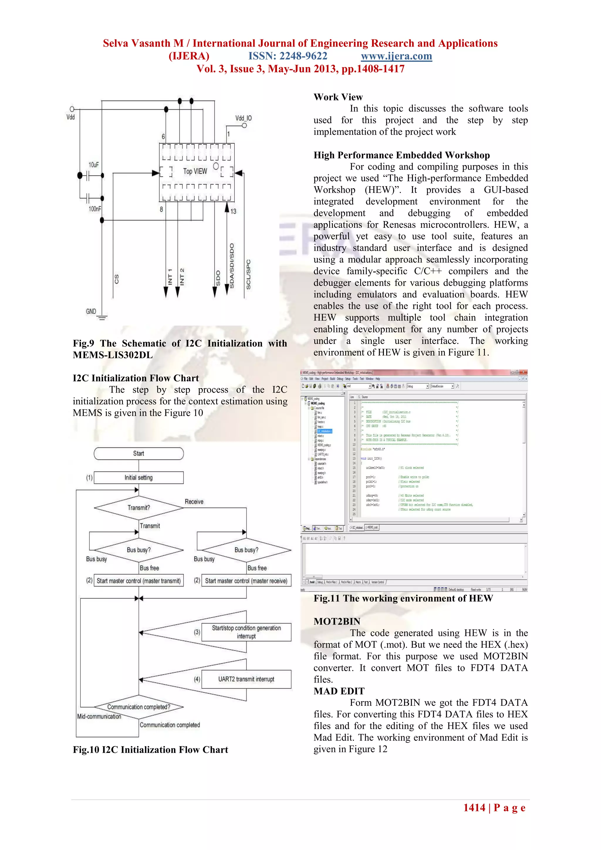 Selva Vasanth M / International Journal of Engineering Research and Applications
(IJERA) ISSN: 2248-9622 www.ijera.com
Vol. 3, Issue 3, May-Jun 2013, pp.1408-1417
1414 | P a g e
Fig.9 The Schematic of I2C Initialization with
MEMS-LIS302DL
I2C Initialization Flow Chart
The step by step process of the I2C
initialization process for the context estimation using
MEMS is given in the Figure 10
Fig.10 I2C Initialization Flow Chart
Work View
In this topic discusses the software tools
used for this project and the step by step
implementation of the project work
High Performance Embedded Workshop
For coding and compiling purposes in this
project we used “The High-performance Embedded
Workshop (HEW)”. It provides a GUI-based
integrated development environment for the
development and debugging of embedded
applications for Renesas microcontrollers. HEW, a
powerful yet easy to use tool suite, features an
industry standard user interface and is designed
using a modular approach seamlessly incorporating
device family-specific C/C++ compilers and the
debugger elements for various debugging platforms
including emulators and evaluation boards. HEW
enables the use of the right tool for each process.
HEW supports multiple tool chain integration
enabling development for any number of projects
under a single user interface. The working
environment of HEW is given in Figure 11.
Fig.11 The working environment of HEW
MOT2BIN
The code generated using HEW is in the
format of MOT (.mot). But we need the HEX (.hex)
file format. For this purpose we used MOT2BIN
converter. It convert MOT files to FDT4 DATA
files.
MAD EDIT
Form MOT2BIN we got the FDT4 DATA
files. For converting this FDT4 DATA files to HEX
files and for the editing of the HEX files we used
Mad Edit. The working environment of Mad Edit is
given in Figure 12
 