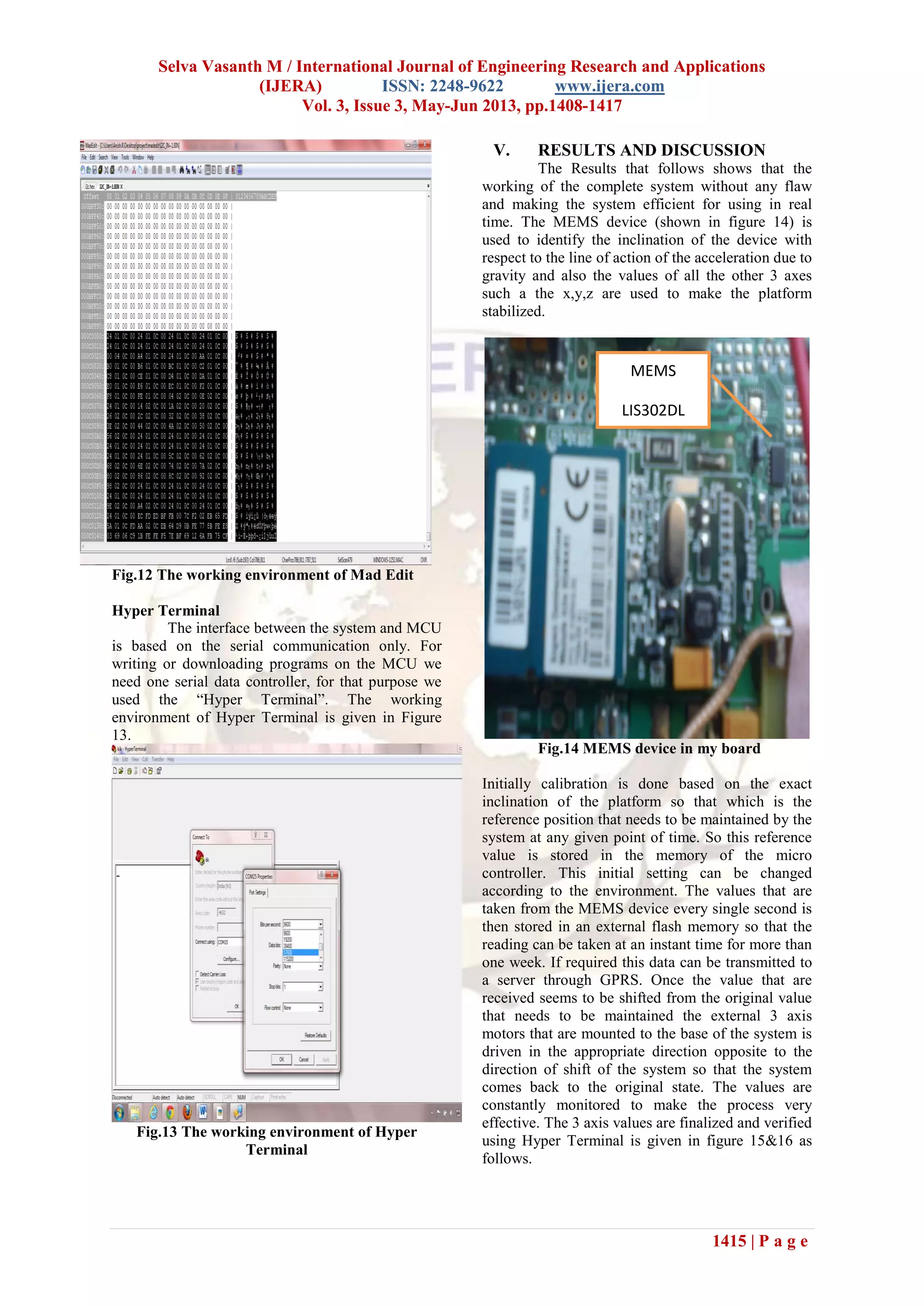 Selva Vasanth M / International Journal of Engineering Research and Applications
(IJERA) ISSN: 2248-9622 www.ijera.com
Vol. 3, Issue 3, May-Jun 2013, pp.1408-1417
1415 | P a g e
Fig.12 The working environment of Mad Edit
Hyper Terminal
The interface between the system and MCU
is based on the serial communication only. For
writing or downloading programs on the MCU we
need one serial data controller, for that purpose we
used the “Hyper Terminal”. The working
environment of Hyper Terminal is given in Figure
13.
Fig.13 The working environment of Hyper
Terminal
V. RESULTS AND DISCUSSION
The Results that follows shows that the
working of the complete system without any flaw
and making the system efficient for using in real
time. The MEMS device (shown in figure 14) is
used to identify the inclination of the device with
respect to the line of action of the acceleration due to
gravity and also the values of all the other 3 axes
such a the x,y,z are used to make the platform
stabilized.
Fig.14 MEMS device in my board
Initially calibration is done based on the exact
inclination of the platform so that which is the
reference position that needs to be maintained by the
system at any given point of time. So this reference
value is stored in the memory of the micro
controller. This initial setting can be changed
according to the environment. The values that are
taken from the MEMS device every single second is
then stored in an external flash memory so that the
reading can be taken at an instant time for more than
one week. If required this data can be transmitted to
a server through GPRS. Once the value that are
received seems to be shifted from the original value
that needs to be maintained the external 3 axis
motors that are mounted to the base of the system is
driven in the appropriate direction opposite to the
direction of shift of the system so that the system
comes back to the original state. The values are
constantly monitored to make the process very
effective. The 3 axis values are finalized and verified
using Hyper Terminal is given in figure 15&16 as
follows.
MEMS
LIS302DL
 