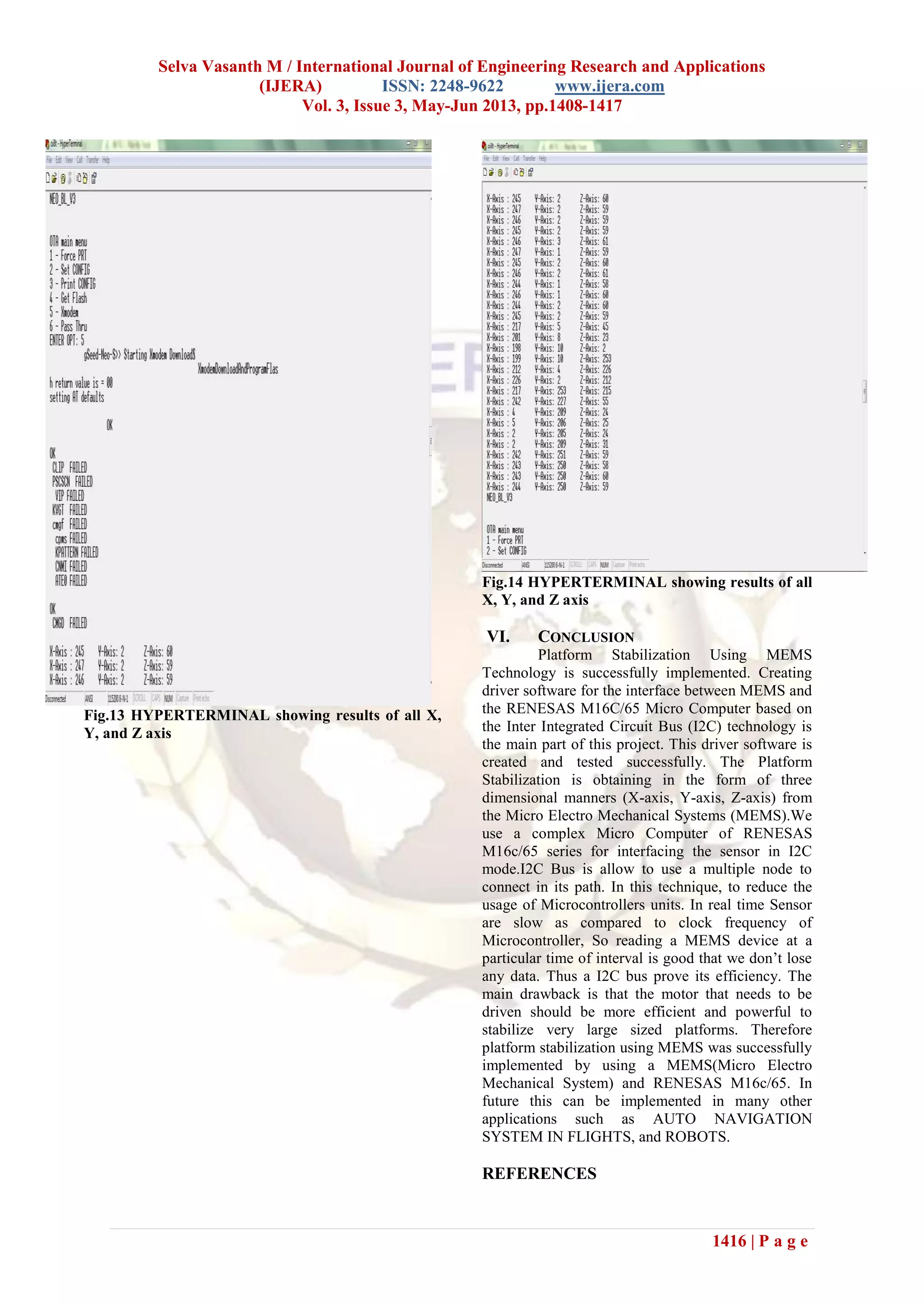 Selva Vasanth M / International Journal of Engineering Research and Applications
(IJERA) ISSN: 2248-9622 www.ijera.com
Vol. 3, Issue 3, May-Jun 2013, pp.1408-1417
1416 | P a g e
Fig.13 HYPERTERMINAL showing results of all X,
Y, and Z axis
Fig.14 HYPERTERMINAL showing results of all
X, Y, and Z axis
VI. CONCLUSION
Platform Stabilization Using MEMS
Technology is successfully implemented. Creating
driver software for the interface between MEMS and
the RENESAS M16C/65 Micro Computer based on
the Inter Integrated Circuit Bus (I2C) technology is
the main part of this project. This driver software is
created and tested successfully. The Platform
Stabilization is obtaining in the form of three
dimensional manners (X-axis, Y-axis, Z-axis) from
the Micro Electro Mechanical Systems (MEMS).We
use a complex Micro Computer of RENESAS
M16c/65 series for interfacing the sensor in I2C
mode.I2C Bus is allow to use a multiple node to
connect in its path. In this technique, to reduce the
usage of Microcontrollers units. In real time Sensor
are slow as compared to clock frequency of
Microcontroller, So reading a MEMS device at a
particular time of interval is good that we don’t lose
any data. Thus a I2C bus prove its efficiency. The
main drawback is that the motor that needs to be
driven should be more efficient and powerful to
stabilize very large sized platforms. Therefore
platform stabilization using MEMS was successfully
implemented by using a MEMS(Micro Electro
Mechanical System) and RENESAS M16c/65. In
future this can be implemented in many other
applications such as AUTO NAVIGATION
SYSTEM IN FLIGHTS, and ROBOTS.
REFERENCES
 