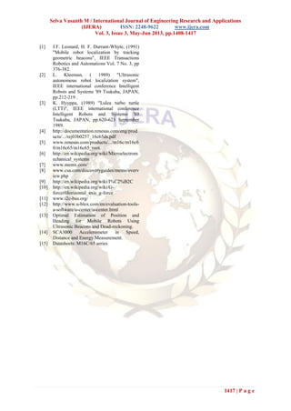 Selva Vasanth M / International Journal of Engineering Research and Applications
(IJERA) ISSN: 2248-9622 www.ijera.com
Vol. 3, Issue 3, May-Jun 2013, pp.1408-1417
1417 | P a g e
[1] J.F. Leonard, H. F. Durrant-Whyte, (1991)
"Mobile robot localization by tracking
geometric beacons", IEEE Transactions
Robotics and Automations Vol. 7 No. 3, pp
376-382.
[2] L. Kleeman, ( 1989) "Ultrasonic
autonomous robot localization system",
IEEE international conference Intelligent
Robots and Systems '89 Tsukuba, JAPAN,
pp.212-219 .
[3] K. Hyyppa, (1989) "Lulea turbo turtle
(LTT)", IEEE international conference
Intelligent Robots and Systems '89
Tsukuba, JAPAN, pp.620-623 September
1989.
[4] http://documentation.renesas.com/eng/prod
ucts/.../rej03b0257_16c65ds.pdf
[5] www.renesas.com/products/.../m16c/m16c6
0/m16c65/m16c65_root.
[6] http://en.wikipedia.org/wiki/Microelectrom
echanical_systems
[7] www.memx.com/
[8] www.csa.com/discoveryguides/mems/overv
iew.php
[9] http://en.wikipedia.org/wiki/I%C2%B2C
[10] http://en.wikipedia.org/wiki/G-
force#Horizontal_axis_g-force
[11] www.i2c-bus.org/
[12] http://www.u-blox.com/en/evaluation-tools-
a-software/u-center/u-center.html
[13] Optimal Estimation of Position and
Heading for Mobile Robots Using
Ultrasonic Beacons and Dead-reckoning.
[14] SCA3000 Accelerometer in Speed,
Distance and Energy Measurement.
[15] Datasheets: M16C/65 series
 