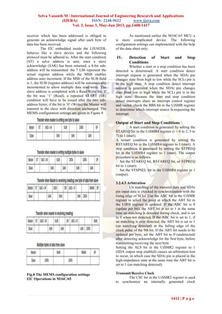 Selva Vasanth M / International Journal of Engineering Research and Applications
(IJERA) ISSN: 2248-9622 www.ijera.com
Vol. 3, Issue 3, May-Jun 2013, pp.1408-1417
1412 | P a g e
receiver which has been addressed is obliged to
generate an acknowledge signal after each byte of
data has been received.
The I2C embedded inside the LIS302DL
behaves like a slave device and the following
protocol must be adhered to. After the start condition
(ST) a salve address is sent, once a slave
acknowledge (SAK) has been returned, a 8-bit sub-
address will be transmitted: the 7 LSb represent the
actual register address while the MSB enables
address auto increment. If the MSb of the SUB field
is 1, the SUB (register address) will be automatically
incremented to allow multiple data read/write. The
slave address is completed with a Read/Write bit. If
the bit was ‘1’ (Read), a repeated START (SR)
condition will have to be issued after the two sub-
address bytes; if the bit is ‘0’ (Write) the Master will
transmit to the slave with direction unchanged. The
MEMS configuration settings are given in Figure 8
Fig.8 The MEMS configuration settings
I2C Operations in M16C/65
As mentioned earlier the M16C/65 MCU a
is more complicated device. The following
configuration settings can implemented with the help
of the data sheet only.
IV. Detection of Start and Stop
Conditions
Whether a start or a stop condition has been
detected is determined. A start condition detect
interrupt request is generated when the SDAi pin
changes state from high to low while the SCLi pin is
in the high state. A stop condition detect interrupt
request is generated when the SDAi pin changes
state from low to high while the SCLi pin is in the
high state. Because the start and stop condition
detect interrupts share an interrupt control register
and vector, check the BBS bit in the UiSMR register
to determine which interrupt source is requesting the
interrupt.
Output of Start and Stop Conditions
A start condition is generated by setting the
STAREQ bit in the UiSMR4 register (i = 0 to 2, 5 to
7) to 1 (start).
A restart condition is generated by setting the
RSTAREQ bit in the UiSMR4 register to 1 (start). A
stop condition is generated by setting the STPREQ
bit in the UiSMR4 register to 1 (start). The output
procedure is as follows.
bit to 1 (start).
(output).
3.2.4.3 Arbitration
Un matching of the transmit data and SDAi
pin input data is checked in synchronization with the
rising edge of SCLi. Use the ABC bit in the UiSMR
register to select the point at which the ABT bit in
the UiRB register is updated. If the ABC bit is 0
(update per bit), the ABT bit is set to 1 at the same
time un matching is detected during check, and is set
to 0 when not detected. If the ABC bit is set to 1, if
un matching is ever detected, the ABT bit is set to 1
(un matching detected) at the falling edge of the
clock pulse of the 9th bit. If the ABT bit needs to be
updated per byte, set the ABT bit to 0 (undetected)
after detecting acknowledge for the first byte, before
transmitting/receiving the next byte.
Setting the ALS bit in the UiSMR2 register to 1
(SDA output stop enabled) causes an arbitration-lost
to occur, in which case the SDAi pin is placed in the
high-impedance state at the same time the ABT bit is
set to 1 (un matching detected).
Transmit/Receive Clock
The CSC bit in the UiSMR2 register is used
to synchronize an internally generated clock
 