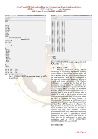 Selva Vasanth M / International Journal of Engineering Research and Applications
(IJERA) ISSN: 2248-9622 www.ijera.com
Vol. 3, Issue 3, May-Jun 2013, pp.1408-1417
1416 | P a g e
Fig.13 HYPERTERMINAL showing results of all X,
Y, and Z axis
Fig.14 HYPERTERMINAL showing results of all
X, Y, and Z axis
VI. CONCLUSION
Platform Stabilization Using MEMS
Technology is successfully implemented. Creating
driver software for the interface between MEMS and
the RENESAS M16C/65 Micro Computer based on
the Inter Integrated Circuit Bus (I2C) technology is
the main part of this project. This driver software is
created and tested successfully. The Platform
Stabilization is obtaining in the form of three
dimensional manners (X-axis, Y-axis, Z-axis) from
the Micro Electro Mechanical Systems (MEMS).We
use a complex Micro Computer of RENESAS
M16c/65 series for interfacing the sensor in I2C
mode.I2C Bus is allow to use a multiple node to
connect in its path. In this technique, to reduce the
usage of Microcontrollers units. In real time Sensor
are slow as compared to clock frequency of
Microcontroller, So reading a MEMS device at a
particular time of interval is good that we don’t lose
any data. Thus a I2C bus prove its efficiency. The
main drawback is that the motor that needs to be
driven should be more efficient and powerful to
stabilize very large sized platforms. Therefore
platform stabilization using MEMS was successfully
implemented by using a MEMS(Micro Electro
Mechanical System) and RENESAS M16c/65. In
future this can be implemented in many other
applications such as AUTO NAVIGATION
SYSTEM IN FLIGHTS, and ROBOTS.
REFERENCES
 