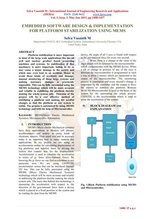 Selva Vasanth M / International Journal of Engineering Research and Applications
(IJERA) ISSN: 2248-9622 www.ijera.com
Vol. 3, Issue 3, May-Jun 2013, pp.1408-1417
1408 | P a g e
EMBEDDED SOFTWARE DESIGN & IMPLEMENTATION
FOR PLATFORM STABILIZATION USING MEMS
Selva Vasanth M
Department Of ECE, M.E Embedded System, Sathyabama University,Chennai-119,
Tamil Nadu, India
ABSTRACT
Platform stabilization is more important
in most of the large scale applications like the oil
well and nuclear product based processing
machines and systems. So stabilization of that
machinery is more important, failing to do so
may cause a major damage to the society and
which may even lead to an accident. Hence to
avoid those kinds of accidents and damage,
manual monitoring of those large systems and
making necessary changes is practically
impossible. This can be fully automated using the
MEMS technology which will be more accurate
and reliable in stabilizing the platform thereby
making the whole system safe. Outcome of the
project will be a cost effective method of
stabilizing a platform and making the needful
changes so that the platform or any system is
stable. The process is automated by using MEMS
technology and with the help of Microcontroller.
Keywords: MEMS(Micro Electro Mechanical
Systems), Microcontroller, Automation.
I. INTRODUCTION
MEMS (Micro electro Mechanical systems)
have their applications in Modern cell phones,
accelerometers and widely as many kinds of
electronic sensors. Their small size and its accuracy
make it an important tool in many modern day
applications. In my project we are using an
accelerometer sensor for calculating displacement of
big platforms and stabilize them by driving the
motors that counter acts for the displacement.
Accelerometer is used to calculate the acceleration
in terms of g- force (Gravitational force). By
knowing the g- force we can find acceleration in any
particular axis. We are using LIS302-DL
accelerometer sensor that can be interfaced through
I2C bus. This can be fully automated using the
MEMS (Micro Electro Mechanical Systems)
technology which will be more accurate and reliable
in stabilizing the platform thereby making the whole
system safe. The main idea behind this technology is
measuring the acceleration with respect to the
direction of the gravitational force from a device
which is placed at a fixed position in the system and
by reading the data from the MEMS
device, the angle of all 3 axes is found with respect
to the gravitational force for every one second.
When there is a change in the value of the
angle which will be detected by the microcontroller
which communicates with the MEMS device. When
a tilt or change in position of any of the axes is
detected the microcontroller is programmed in such
a way to drive 3 motors which are connected to the
output of the microcontroller. The monitoring
process is continuous and every second’s change is
responded by the controller and the output to drive
the motors to stabilize the platform. Renesas
M16C/65 Microcontroller is used as the heart of the
system for the automating the whole process.
LIS302DL is the accelerometer which is used to
sense the acceleration of the system.
II. BLOCK DIAGRAM AND
EXPLANATION
Fig. 1.Block Platform stabilization using MEMS
and Microcontroller.
 