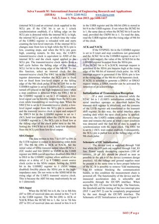 Selva Vasanth M / International Journal of Engineering Research and Applications
(IJERA) ISSN: 2248-9622 www.ijera.com
Vol. 3, Issue 3, May-Jun 2013, pp.1408-1417
1413 | P a g e
(internal SCLi) and an external clock supplied to the
SCLi pin. If the CSC bit is set to 1 (clock
synchronization enabled), if a falling edge on the
SCLi pin is detected while the internal SCLi is high,
the internal SCLi goes low, at which time the value
of the UiBRG register is reloaded with and starts
counting the low-level intervals. If the internal SCLi
changes state from low to high while the SCLi pin is
low, counting stops, and when the SCLi pin goes
high, counting restarts. In this way, the UARTi
transmit/receive clock is equivalent to AND of the
internal SCLi and the clock signal applied to the
SCLi pin. The transmit/receive clock works from a
half cycle before the falling edge of the internal
SCLi 1st bit to the rising edge of the 9th bit. To use
this function, select an internal clock for the
transmit/receive clock.The SWC bit in the UiSMR2
register determines whether the SCLi pin is fixed
low or freed from low-level output at the falling
edge of the 9th clock pulse. If the SCLHI bit in the
UiSMR4 register is set to 1 (enabled), SCLi output is
turned off (placed in the high-impedance state) when
a stop condition is detected.When the SWC2 bit in
the UiSMR2 register is set to 1 (0 output), a low-
level signal can be forcibly output from the SCLi pin
even while transmitting or receiving data. When the
SWC2 bit is set to 0 (transmit/receive clock), a low-
level signal output from the SCLi pin is cancelled,
and the transmit/ receive clock is input and output.If
the SWC9 bit in the UiSMR4 register is set to 1
(SCL hold low enabled) when the CKPH bit in the
UiSMR3 register is 1, the SCLi pin is fixed low at
the falling edge of the clock pulse next to the 9th.
Setting the SWC9 bit to 0 (SCL hold low disabled)
frees the SCLi pin from low-level output.
SDA Output
The data written to bits 7 to 0 (D7 to D0) in
the UiTB register is output in descending order from
D7. The 9th bit (D8) is ACK or NACK. Set the
initial value of SDAi transmit output when IICM is 1
(I2C mode) and bits SMD2 to SMD0 in the UiMR
register are 000b (serial interface disabled).Bits DL2
to DL0 in the UiSMR3 register allow addition of no
delays or a delay of 2 to 8 UiBRG count source
clock cycles to the SDAi output. Setting the SDHI
bit in the UiSMR2 register to 1 (SDA output
disabled) forcibly places the SDAi pin in the high-
impedance state. Do not write to the SDHI bit at the
rising edge of the UARTi transmit/ receive clock.
This is because the ABT bit may inadvertently be set
to 1 (detected).
SDA Input
When the IICM2 bit is 0, the 1st to 8th bits
(D7 to D0) of received data are stored in bits 7 to 0
in the UiRB register. The 9th bit (D8) is ACK or
NACK.When the IICM2 bit is 1, the 1st to 7th bits
(D7 to D1) of received data are stored in bits 6 to 0
in the UiRB register and the 8th bit (D0) is stored in
bit 8 in the UiRB register. Even when the IICM2 bit
is 1, the same data as when the IICM2 bit is 0 can be
read, provided the CKPH bit is 1. To read the data,
read the UiRB register after the rising edge of 9th bit
of the clock.
ACK and NACK
If the STSPSEL bit in the UiSMR4 register
is set to 0 (start and stop conditions not generated)
and the ACKC bit in the UiSMR4 register is set to 1
(ACK data output), the value of the ACKD bit in the
UiSMR4 register is output from the SDAi pin.
If the IICM2 bit is 0, a NACK interrupt request is
generated if the SDAi pin remains high at the rising
edge of the 9th bit of transmit clock pulse. An ACK
interrupt request is generated if the SDAi pin is low
at the rising edge of the 9th bit of the transmit clock.
If ACKi is selected to generate a DMA1 or DMA3
request source, a DMA transfer can be activated by
detection of an acknowledge.
Initialization of Transmission/Reception
If a start condition is detected while the
STAC bit is 1 (UARTi initialization enabled), the
serial interface operates as described below.The
transmit shift register is initialized, and the contents
of the UiTB register are transferred to the transmit
shift register. In this way, the serial interface starts
sending data when the next clock pulse is applied.
However, the UARTi output value does not change
state and remains the same as when a start condition
was detected until the first bit of data is output in
synchronization with the input clock. The SWC bit
is set to 1 (SCL wait output enabled). Consequently,
the SCLi pin is pulled low at the falling edge of the
9th clock pulse.
Schematic of I2C Initialization
The device core is supplied through Vdd
line while the I/O pads are supplied through Vdd_IO
line. Power supply decoupling capacitors (100 nF
ceramic, 10 μF Al) should be placed as near as
possible to the pin 6 of the device (common design
practice). All the voltage and ground supplies must
be present at the same time to have proper behavior
of the IC. It is possible to remove Vdd maintaining
Vdd_IO without blocking the communication
busses, in this condition the measurement chain is
powered off. The functionality of the device and the
measured acceleration data is selectable and
accessible through the I2C/SPI interface. When
using the I2C, CS must be tied high. The functions,
the threshold and the timing of the two interrupt pins
(INT 1 and INT 2) can be completely programmed
by the user though the I2C/SPI interface. The
Schematic of I2C Initialization is shown in Figure 9
 