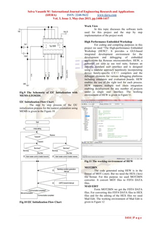 Selva Vasanth M / International Journal of Engineering Research and Applications
(IJERA) ISSN: 2248-9622 www.ijera.com
Vol. 3, Issue 3, May-Jun 2013, pp.1408-1417
1414 | P a g e
Fig.9 The Schematic of I2C Initialization with
MEMS-LIS302DL
I2C Initialization Flow Chart
The step by step process of the I2C
initialization process for the context estimation using
MEMS is given in the Figure 10
Fig.10 I2C Initialization Flow Chart
Work View
In this topic discusses the software tools
used for this project and the step by step
implementation of the project work
High Performance Embedded Workshop
For coding and compiling purposes in this
project we used “The High-performance Embedded
Workshop (HEW)”. It provides a GUI-based
integrated development environment for the
development and debugging of embedded
applications for Renesas microcontrollers. HEW, a
powerful yet easy to use tool suite, features an
industry standard user interface and is designed
using a modular approach seamlessly incorporating
device family-specific C/C++ compilers and the
debugger elements for various debugging platforms
including emulators and evaluation boards. HEW
enables the use of the right tool for each process.
HEW supports multiple tool chain integration
enabling development for any number of projects
under a single user interface. The working
environment of HEW is given in Figure 11.
Fig.11 The working environment of HEW
MOT2BIN
The code generated using HEW is in the
format of MOT (.mot). But we need the HEX (.hex)
file format. For this purpose we used MOT2BIN
converter. It convert MOT files to FDT4 DATA
files.
MAD EDIT
Form MOT2BIN we got the FDT4 DATA
files. For converting this FDT4 DATA files to HEX
files and for the editing of the HEX files we used
Mad Edit. The working environment of Mad Edit is
given in Figure 12
 