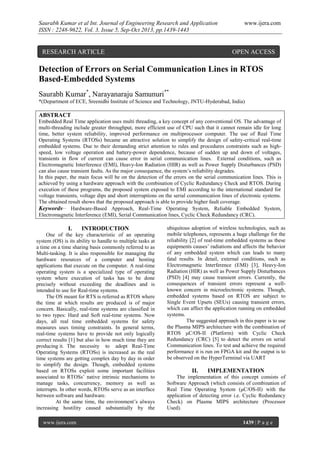 Saurabh Kumar et al Int. Journal of Engineering Research and Application
ISSN : 2248-9622, Vol. 3, Issue 5, Sep-Oct 2013, pp.1439-1443

RESEARCH ARTICLE

www.ijera.com

OPEN ACCESS

Detection of Errors on Serial Communication Lines in RTOS
Based-Embedded Systems
Saurabh Kumar*, Narayanaraju Samunuri**
*(Department of ECE, Sreenidhi Institute of Science and Technology, JNTU-Hyderabad, India)

ABSTRACT
Embedded Real Time application uses multi threading, a key concept of any conventional OS. The advantage of
multi-threading include greater throughput, more efficient use of CPU such that it cannot remain idle for long
time, better system reliability, improved performance on multiprocessor computer. The use of Real Time
Operating Systems (RTOSs) became an attractive solution to simplify the design of safety-critical real-time
embedded systems. Due to their demanding strict attention to rules and procedures constraints such as highspeed, low voltage operation and battery-power dependence, because of sudden up and down of voltages,
transients in flow of current can cause error in serial communication lines. External conditions, such as
Electromagnetic Interference (EMI), Heavy-Ion Radiation (HIR) as well as Power Supply Disturbances (PSD)
can also cause transient faults. As the major consequence, the system’s reliability degrades.
In this paper, the main focus will be on the detection of the errors on the serial communication lines. This is
achieved by using a hardware approach with the combination of Cyclic Redundancy Check and RTOS. During
execution of these programs, the proposed system exposed to EMI according to the international standard for
voltage transients, voltage dips and short interruptions on the serial communication lines of electronic systems.
The obtained result shows that the proposed approach is able to provide higher fault coverage.
Keywords__ Hardware-Based Approach, Real-Time Operating System, Reliable Embedded System,
Electromagnetic Interference (EMI), Serial Communication lines, Cyclic Check Redundancy (CRC).

I.

INTRODUCTION

One of the key characteristic of an operating
system (OS) is its ability to handle to multiple tasks at
a time on a time sharing basis commonly referred to as
Multi-tasking. It is also responsible for managing the
hardware resources of a computer and hosting
applications that execute on the computer. A real-time
operating system is a specialized type of operating
system where execution of tasks has to be done
precisely without exceeding the deadlines and is
intended to use for Real-time systems.
The OS meant for RTS is referred as RTOS where
the time at which results are produced is of major
concern. Basically, real-time systems are classified in
to two types: Hard and Soft real-time systems. Now
days, all real time embedded systems for safety
measures uses timing constraints. In general terms,
real-time systems have to provide not only logically
correct results [1] but also in how much time they are
producing it. The necessity to adopt Real-Time
Operating Systems (RTOSs) is increased as the real
time systems are getting complex day by day in order
to simplify the design. Though, embedded systems
based on RTOSs exploit some important facilities
associated to RTOSs’ native intrinsic mechanisms to
manage tasks, concurrency, memory as well as
interrupts. In other words, RTOSs serve as an interface
between software and hardware.
At the same time, the environment’s always
increasing hostility caused substantially by the
www.ijera.com

ubiquitous adoption of wireless technologies, such as
mobile telephones, represents a huge challenge for the
reliability [2] of real-time embedded systems as these
equipments causes’ radiations and affects the behavior
of any embedded system which can leads to many
fatal results. In detail, external conditions, such as
Electromagnetic Interference (EMI) [3], Heavy-Ion
Radiation (HIR) as well as Power Supply Disturbances
(PSD) [4] may cause transient errors. Currently, the
consequences of transient errors represent a wellknown concern in microelectronic systems. Though,
embedded systems based on RTOS are subject to
Single Event Upsets (SEUs) causing transient errors,
which can affect the application running on embedded
systems.
The suggested approach in this paper is to use
the Plasma MIPS architecture with the combination of
RTOS μC/OS-II (Platform) with Cyclic Check
Redundancy (CRC) [5] to detect the errors on serial
Communication lines. To test and achieve the required
performance it is run on FPGA kit and the output is to
be observed on the HyperTerminal via UART

II.

IMPLEMENTATION

The implementation of this concept consists of
Software Approach (which consists of combination of
Real Time Operating System (μC/OS-II) with the
application of detecting error i.e. Cyclic Redundancy
Check) on Plasma MIPS architecture (Processor
Used).
1439 | P a g e

 