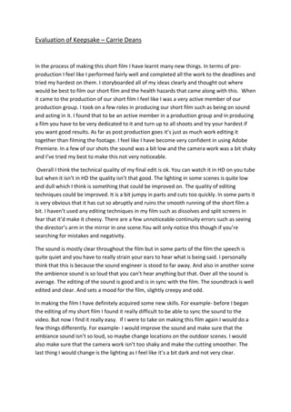 Evaluation of Keepsake – Carrie Deans


In the process of making this short film I have learnt many new things. In terms of pre-
production I feel like I performed fairly well and completed all the work to the deadlines and
tried my hardest on them. I storyboarded all of my ideas clearly and thought out where
would be best to film our short film and the health hazards that came along with this. When
it came to the production of our short film I feel like I was a very active member of our
production group. I took on a few roles in producing our short film such as being on sound
and acting in it. I found that to be an active member in a production group and in producing
a film you have to be very dedicated to it and turn up to all shoots and try your hardest if
you want good results. As far as post production goes it’s just as much work editing it
together than filming the footage. I feel like I have become very confident in using Adobe
Premiere. In a few of our shots the sound was a bit low and the camera work was a bit shaky
and I’ve tried my best to make this not very noticeable.

 Overall I think the technical quality of my final edit is ok. You can watch it in HD on you tube
but when it isn’t in HD the quality isn’t that good. The lighting in some scenes is quite low
and dull which I think is something that could be improved on. The quality of editing
techniques could be improved. It is a bit jumpy in parts and cuts too quickly. In some parts it
is very obvious that it has cut so abruptly and ruins the smooth running of the short film a
bit. I haven’t used any editing techniques in my film such as dissolves and split screens in
fear that it’d make it cheesy. There are a few unnoticeable continuity errors such as seeing
the director’s arm in the mirror in one scene.You will only notice this though if you’re
searching for mistakes and negativity.

The sound is mostly clear throughout the film but in some parts of the film the speech is
quite quiet and you have to really strain your ears to hear what is being said. I personally
think that this is because the sound engineer is stood to far away. And also in another scene
the ambience sound is so loud that you can’t hear anything but that. Over all the sound is
average. The editing of the sound is good and is in sync with the film. The soundtrack is well
edited and clear. And sets a mood for the film, slightly creepy and odd.

In making the film I have definitely acquired some new skills. For example- before I began
the editing of my short film I found it really difficult to be able to sync the sound to the
video. But now I find it really easy. If I were to take on making this film again I would do a
few things differently. For example- I would improve the sound and make sure that the
ambiance sound isn’t so loud, so maybe change locations on the outdoor scenes. I would
also make sure that the camera work isn’t too shaky and make the cutting smoother. The
last thing I would change is the lighting as I feel like it’s a bit dark and not very clear.
 