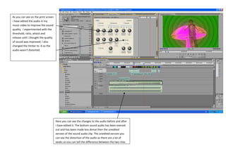 As you can see on the print screen
i have edited the audio in my
music video to improve the sound
quality. I experimented with the
threshold, ratio, attack and
release until i thought the quality
of sound was improved. I also
changed the limiter to -6 so the
audio wasn’t distorted.




                                      Here you can see the changes to the audio before and after
                                      i have edited it. The bottom sound audio has been evened
                                      out and has been made less dense then the unedited
                                      version of the sound audio clip. The unedited version you
                                      can see the distortion of the audio as there are a lot of
                                      peaks so you can tell the difference between the two clips.
 