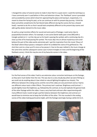 I changed the colour of several scenes to make it clear that it is a past event. I used this technique as
I have commonly seen it used before in films and television shows. The ‘flashback’ scene is preceded
and succeeded by scenes which show him approaching the place and leaving it, respectively. It is
meant to show him facing his past, so he can continue on with his present day journey. I think the
black and white compliments the fact Daniel looks different during the scenes (he has a shaved
head). I wanted to do this so that it would look completely different to the present day-scenes and
add a gritty-darker element to the music video.
As well as using transition effects for sound and some parts of footage, I used some clips to
purposefully transition others. For example, in one scene Daniel walks past a tree (MS) with a
triangle symbol on it. I cut the clip just as his head is passing the symbol, with a continuing clip of a
close up shot of his head passing the symbol. The music dips into an almost mysterious tone and I
believe this part of the video works extremely well. I got the inspiration from the movie ‘Shaun of
the Dead’ where Shaun passes a notepad in which he scribbled the name of his girlfriend on. The
shot then cuts to a close up of it once as has passes it. Due to the way I edited it, the music change at
the same time and the subsequent scenes I put in (more triangles on trees and the beginning of the
flashback scene), I think this may be one of my favourite scenes in the video.
For the final scenes of the video I had to use extensive colour correction techniques on the footage,
as they were much darker than the rest. This was due to a very cloudy day when we were filming so
we could not do anything about it (we relied on natural lighting throughout our shoots). The
difference between the ending scenes and the rest of the video are very prominent and so I had to
use different colour tools in After Effects. The primary tool I used was ‘Brightness and Contrast’. I
would slightly move the brightness up, followed by the contrast, to try and replicate the general look
of the other footage within the video. It was a very hard task and even after experimenting with
many different tools I could not get a perfect balance between the brightness and contrast as I
would have to minimize one to keep the full effect of the other. This has resulted in the ending
scenes of the video looking particularly bright, with the footage seemingly having a white tint to it.
 