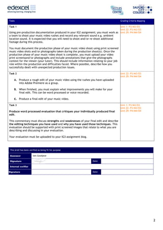 Tasks

Grading Criteria Mapping

Task 1

Unit 1: P3/M3/D3
Unit 22: P3/M3/D3
Using pre-production documentation produced in your IG2 assignment; you must work as Unit 29: P4/M4/D4

a team to shoot your music video rushes and record any relevant sound e.g. ambient
location sound. It is expected that you will need to shoot and/or re-shoot additional
footage during this process.
You must document the production phase of your music video shoot using print screened
music video shots and/or photographs taken during the production shoot(s). Once the
production phase of your music video shoot is complete, you must upload your video
print screensand/or photographs and include annotations that give the photographs
context for the viewer (your tutor). This should include information relating to your job
role within the production and difficulties faced. Where possible, describe how you
successfully dealt with unexpected production issues.
Task 2

Unit 22: P3/M3/D3
Unit 29: P4/M4/D4

A. Produce a rough edit of your music video using the rushes you have uploaded
into Adobe Premiere as a group.
B. When finished, you must explain what improvements you will make for your
final edit. This can be word processed or voice recorded.
C.

Produce a final edit of your music video.

Task 3

Produce word processed evaluation that critiques your individually produced final
edit.

Unit 1: P3/M3/D3
Unit 22: P3/M3/D3
Unit 29: P4/M4/D4

This commentary must discuss strengths and weaknesses of your final edit and describe
the editing techniques you have used and why you have used those techniques. This
evaluation should be supported with print screened images that relate to what you are
describing and discussing in your evaluation.
Your evaluation must be uploaded to your IG3 assignment blog.

This brief has been verified as being fit for purpose
Iain Goodyear
Date:

Date:

2

 