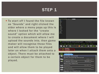  To start off I found the file known
as “Sounds” and right clicked the
older where a menu pops up this is
where I looked for the “create
sound” option which will allow me
to create a document where I will
upload the sounds into, then game
maker will recognise these files
and will allow them to be played
later on when I attach them onto a
object. There must be attached to
a certain object for them to be
played.
STEP 1
 
