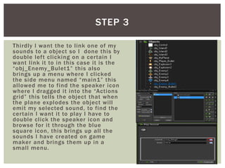 Thirdly I want the to link one of my
sounds to a object so I done this by
double left clicking on a certain I
want link it to in this case it is the
“obj_Enemy_Bulet1” this also
brings up a menu where I clicked
the side menu named “main1” this
allowed me to find the speaker icon
where I dragged it into the “Actions
grid” this tells the object that when
the plane explodes the object will
emit my selected sound, to find the
certain I want it to play I have to
double click the speaker icon and
browse for it through the blue
square icon, this brings up all the
sounds I have created on game
maker and brings them up in a
small menu.
STEP 3
 