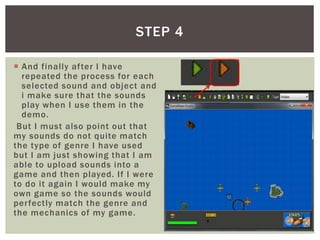  And finally after I have
repeated the process for each
selected sound and object and
i make sure that the sounds
play when I use them in the
demo.
But I must also point out that
my sounds do not quite match
the type of genre I have used
but I am just showing that I am
able to upload sounds into a
game and then played. If I were
to do it again I would make my
own game so the sounds would
perfectly match the genre and
the mechanics of my game.
STEP 4
 