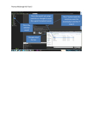 Thomas Mcdonagh IG3 Task 2
The 1st
button loads the
sound you want the
second play it and the 3rd
stops it
This gets rid of
the box
This is the
selected
sound
This is the sound I am using I
used this as I thought it sound
like a good triumphant sound
 