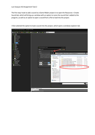 Luis Vazquez IG3 Assignment Task 2
The first step I took to add a sound to a Game Maker project is to open the Resources > Create
Sound tab, which will bring up a window with an option to name the sound that I added to the
program, as well as an option to open a sound from a file to load into the project.
I then selected the option to load a sound into the project, which opens a windows explorer tab:
 