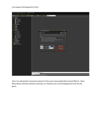 Luis Vazquez IG3 Assignment Task 2
Once I’ve selected the sound and named it (in this case I have loaded Retro Sound Effect 6 – Main
Menu Music and have named it Level_BG, as I intend to use it as the background music for the
game.
 