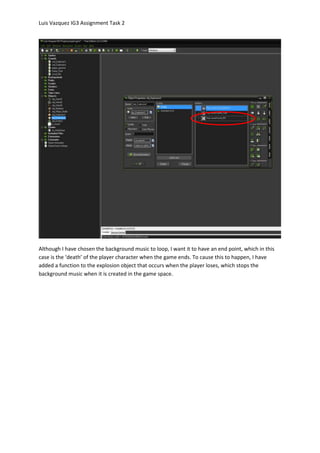 Luis Vazquez IG3 Assignment Task 2
Although I have chosen the background music to loop, I want it to have an end point, which in this
case is the ‘death’ of the player character when the game ends. To cause this to happen, I have
added a function to the explosion object that occurs when the player loses, which stops the
background music when it is created in the game space.
 