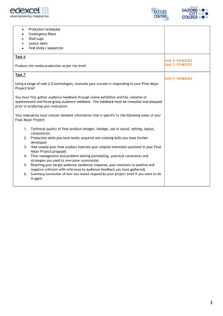 3
Production schedules
Contingency Plans
Shot Logs
Layout plans
Test shots / sequences
Task 6
Produce the media production as per the brief.
Unit 4: P3/M3/D3
Unit 5: P3/M3/D3
Task 7
Using a range of web 2.0 technologies, evaluate your success in responding to your Final Major
Project brief.
You must first gather audience feedback through online exhibition and the collation of
questionnaire and focus group audience feedback. This feedback must be compiled and analysed
prior to producing your evaluation.
Your evaluation must contain detailed information that is specific to the following areas of your
Final Major Project:
1. Technical quality of final product (images, footage, use of sound, editing, layout,
composition)
2. Production skills you have newly acquired and existing skills you have further
developed
3. How closely your final product matches your original intentions (outlined in your Final
Major Project proposal)
4. Time management and problem solving (scheduling, practical constraints and
strategies you used to overcome constraints)
5. Reaching your target audience (audience response, your reactions to positive and
negative criticism with reference to audience feedback you have gathered)
6. Summary conclusion of how you would respond to your project brief if you were to do
it again
Unit 5: P4/M4/D4
 