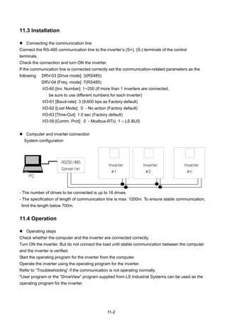 11-2
11.3 Installation
Connecting the communication line
Connect the RS-485 communication line to the inverter’s (S+), (S-) terminals of the control
terminals.
Check the connection and turn ON the inverter.
If the communication line is connected correctly set the communication-related parameters as the
following: DRV-03 [Drive mode]: 3(RS485)
DRV-04 [Freq. mode]: 7(RS485)
I/O-60 [Inv. Number]: 1~250 (If more than 1 inverters are connected,
be sure to use different numbers for each inverter)
I/O-61 [Baud-rate]: 3 (9,600 bps as Factory default)
I/O-62 [Lost Mode]: 0 - No action (Factory default)
I/O-63 [Time-Out]: 1.0 sec (Factory default)
I/O-59 [Comm. Prot]: 0 - Modbus-RTU, 1 – LS BUS
Computer and inverter connection
System configuration
- The number of drives to be connected is up to 16 drives.
- The specification of length of communication line is max. 1200m. To ensure stable communication,
limit the length below 700m.
11.4 Operation
Operating steps
Check whether the computer and the inverter are connected correctly.
Turn ON the inverter. But do not connect the load until stable communication between the computer
and the inverter is verified.
Start the operating program for the inverter from the computer.
Operate the inverter using the operating program for the inverter.
Refer to “Troubleshooting” if the communication is not operating normally.
*User program or the “DriveView” program supplied from LS Industrial Systems can be used as the
operating program for the inverter.
PC
Inverter
#1
Inverter
#2
Inverter
#n
RS232/485
Converter
 