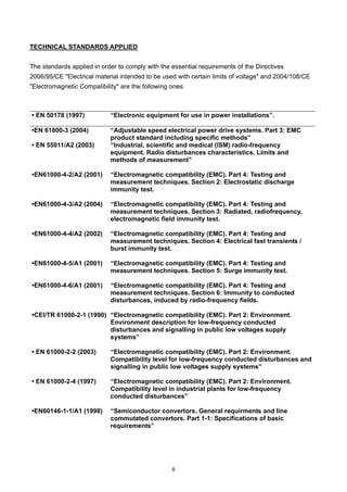 ii
TECHNICAL STANDARDS APPLIED
The standards applied in order to comply with the essential requirements of the Directives
2006/95/CE "Electrical material intended to be used with certain limits of voltage" and 2004/108/CE
"Electromagnetic Compatibility" are the following ones:
• EN 50178 (1997) “Electronic equipment for use in power installations”.
•EN 61800-3 (2004) “Adjustable speed electrical power drive systems. Part 3: EMC
product standard including specific methods”
• EN 55011/A2 (2003) “Industrial, scientific and medical (ISM) radio-frequency
equipment. Radio disturbances characteristics. Limits and
methods of measurement”
•EN61000-4-2/A2 (2001) “Electromagnetic compatibility (EMC). Part 4: Testing and
measurement techniques. Section 2: Electrostatic discharge
immunity test.
•EN61000-4-3/A2 (2004) “Electromagnetic compatibility (EMC). Part 4: Testing and
measurement techniques. Section 3: Radiated, radiofrequency,
electromagnetic field immunity test.
•EN61000-4-4/A2 (2002) “Electromagnetic compatibility (EMC). Part 4: Testing and
measurement techniques. Section 4: Electrical fast transients /
burst immunity test.
•EN61000-4-5/A1 (2001) “Electromagnetic compatibility (EMC). Part 4: Testing and
measurement techniques. Section 5: Surge immunity test.
•EN61000-4-6/A1 (2001) “Electromagnetic compatibility (EMC). Part 4: Testing and
measurement techniques. Section 6: Immunity to conducted
disturbances, induced by radio-frequency fields.
•CEI/TR 61000-2-1 (1990) “Electromagnetic compatibility (EMC). Part 2: Environment.
Environment description for low-frequency conducted
disturbances and signalling in public low voltages supply
systems”
• EN 61000-2-2 (2003) “Electromagnetic compatibility (EMC). Part 2: Environment.
Compatibility level for low-frequency conducted disturbances and
signalling in public low voltages supply systems”
• EN 61000-2-4 (1997) “Electromagnetic compatibility (EMC). Part 2: Environment.
Compatibility level in industrial plants for low-frequency
conducted disturbances”
•EN60146-1-1/A1 (1998) “Semiconductor convertors. General requirments and line
commutated convertors. Part 1-1: Specifications of basic
requirements”
 