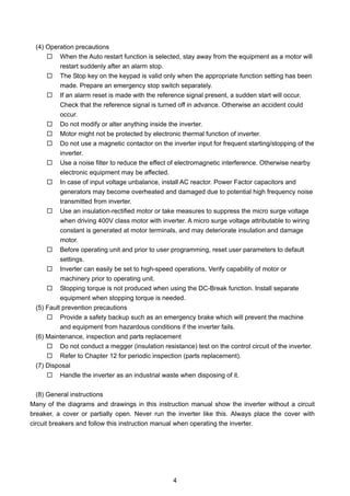 4
(4) Operation precautions
When the Auto restart function is selected, stay away from the equipment as a motor will
restart suddenly after an alarm stop.
The Stop key on the keypad is valid only when the appropriate function setting has been
made. Prepare an emergency stop switch separately.
If an alarm reset is made with the reference signal present, a sudden start will occur.
Check that the reference signal is turned off in advance. Otherwise an accident could
occur.
Do not modify or alter anything inside the inverter.
Motor might not be protected by electronic thermal function of inverter.
Do not use a magnetic contactor on the inverter input for frequent starting/stopping of the
inverter.
Use a noise filter to reduce the effect of electromagnetic interference. Otherwise nearby
electronic equipment may be affected.
In case of input voltage unbalance, install AC reactor. Power Factor capacitors and
generators may become overheated and damaged due to potential high frequency noise
transmitted from inverter.
Use an insulation-rectified motor or take measures to suppress the micro surge voltage
when driving 400V class motor with inverter. A micro surge voltage attributable to wiring
constant is generated at motor terminals, and may deteriorate insulation and damage
motor.
Before operating unit and prior to user programming, reset user parameters to default
settings.
Inverter can easily be set to high-speed operations, Verify capability of motor or
machinery prior to operating unit.
Stopping torque is not produced when using the DC-Break function. Install separate
equipment when stopping torque is needed.
(5) Fault prevention precautions
Provide a safety backup such as an emergency brake which will prevent the machine
and equipment from hazardous conditions if the inverter fails.
(6) Maintenance, inspection and parts replacement
Do not conduct a megger (insulation resistance) test on the control circuit of the inverter.
Refer to Chapter 12 for periodic inspection (parts replacement).
(7) Disposal
Handle the inverter as an industrial waste when disposing of it.
(8) General instructions
Many of the diagrams and drawings in this instruction manual show the inverter without a circuit
breaker, a cover or partially open. Never run the inverter like this. Always place the cover with
circuit breakers and follow this instruction manual when operating the inverter.
 