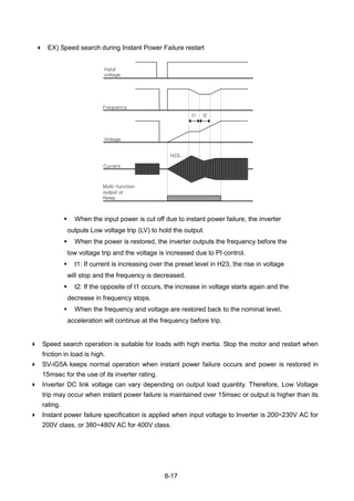 8-17
 EX) Speed search during Instant Power Failure restart
 When the input power is cut off due to instant power failure, the inverter
outputs Low voltage trip (LV) to hold the output.
 When the power is restored, the inverter outputs the frequency before the
low voltage trip and the voltage is increased due to PI control.
 t1: If current is increasing over the preset level in H23, the rise in voltage
will stop and the frequency is decreased.
 t2: If the opposite of t1 occurs, the increase in voltage starts again and the
decrease in frequency stops.
 When the frequency and voltage are restored back to the nominal level,
acceleration will continue at the frequency before trip.
 Speed search operation is suitable for loads with high inertia. Stop the motor and restart when
friction in load is high.
 SV-iG5A keeps normal operation when instant power failure occurs and power is restored in
15msec for the use of its inverter rating.
 Inverter DC link voltage can vary depending on output load quantity. Therefore, Low Voltage
trip may occur when instant power failure is maintained over 15msec or output is higher than its
rating.
 Instant power failure specification is applied when input voltage to Inverter is 200~230V AC for
200V class, or 380~480V AC for 400V class.
Input
voltage
Frequency
Voltage
Current
H23
t1 t2
Multi-function
output or
Relay
 