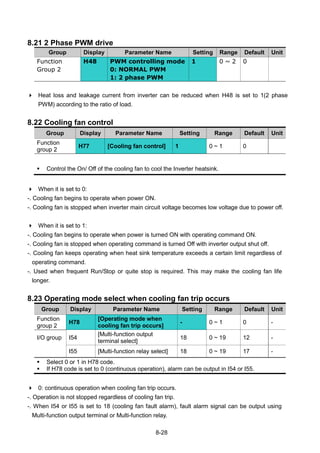 8-28
8.21 2 Phase PWM drive
Group Display Parameter Name Setting Range Default Unit
Function
Group 2
H48 PWM controlling mode
0: NORMAL PWM
1: 2 phase PWM
1 0 ~ 2 0
 Heat loss and leakage current from inverter can be reduced when H48 is set to 1(2 phase
PWM) according to the ratio of load.
8.22 Cooling fan control
Group Display Parameter Name Setting Range Default Unit
Function
group 2
H77 [Cooling fan control] 1 0 ~ 1 0
 Control the On/ Off of the cooling fan to cool the Inverter heatsink.
 When it is set to 0:
-. Cooling fan begins to operate when power ON.
-. Cooling fan is stopped when inverter main circuit voltage becomes low voltage due to power off.
 When it is set to 1:
-. Cooling fan begins to operate when power is turned ON with operating command ON.
-. Cooling fan is stopped when operating command is turned Off with inverter output shut off.
-. Cooling fan keeps operating when heat sink temperature exceeds a certain limit regardless of
operating command.
-. Used when frequent Run/Stop or quite stop is required. This may make the cooling fan life
longer.
8.23 Operating mode select when cooling fan trip occurs
Group Display Parameter Name Setting Range Default Unit
Function
group 2
H78
[Operating mode when
cooling fan trip occurs]
- 0 ~ 1 0 -
I/O group I54
[Multi-function output
terminal select]
18 0 ~ 19 12 -
I55 [Multi-function relay select] 18 0 ~ 19 17 -
 Select 0 or 1 in H78 code.
 If H78 code is set to 0 (continuous operation), alarm can be output in I54 or I55.
 0: continuous operation when cooling fan trip occurs.
-. Operation is not stopped regardless of cooling fan trip.
-. When I54 or I55 is set to 18 (cooling fan fault alarm), fault alarm signal can be output using
Multi-function output terminal or Multi-function relay.
 