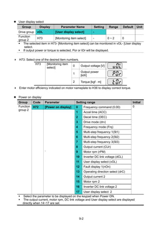 9-2
 User display select
Group Display Parameter Name Setting Range Default Unit
Drive group vOL [User display select] -
Function
group 2
H73 [Monitoring item select] - 0 ~ 2 0
 The selected item in H73- [Monitoring item select] can be monitored in vOL- [User display
select.
 If output power or torque is selected, Por or tOr will be displayed.
 H73: Select one of the desired item numbers.
H73 [Monitoring item
select]
0 Output voltage [V]
1
Output power
[kW]
2 Torque [kgf  m]
 Enter motor efficiency indicated on motor nameplate to H36 to display correct torque.
 Power on display
Group Code Parameter Setting range Initial
Function
group 2
H72 [Power on display] 0 Frequency command (0.00) 0
`
1 Accel time (ACC)
2 Decel time (DEC)
3 Drive mode (drv)
4 Frequency mode (Frq)
5 Multi-step frequency 1(St1)
6 Multi-step frequency 2(St2)
7 Multi-step frequency 3(St3)
8 Output current (CUr)
9 Motor rpm (rPM)
10 Inverter DC link voltage (dCL)
11 User display select (vOL)
12 Fault display 1(nOn)
13 Operating direction select (drC)
14 Output current 2
15 Motor rpm 2
16 Inverter DC link voltage 2
17 User display select 2
 Select the parameter to be displayed on the keypad when Power ON.
 The output current, motor rpm, DC link voltage and User display select are displayed
directly when 14~17 are set.
 