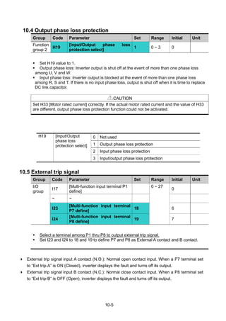 10-5
10.4 Output phase loss protection
Group Code Parameter Set Range Initial Unit
Function
group 2
H19
[Input/Output phase loss
protection select]
1 0 ~ 3 0
 Set H19 value to 1.
 Output phase loss: Inverter output is shut off at the event of more than one phase loss
among U, V and W.
 Input phase loss: Inverter output is blocked at the event of more than one phase loss
among R, S and T. If there is no input phase loss, output is shut off when it is time to replace
DC link capacitor.
CAUTION
Set H33 [Motor rated current] correctly. If the actual motor rated current and the value of H33
are different, output phase loss protection function could not be activated.
H19 [Input/Output
phase loss
protection select]
0 Not used
1 Output phase loss protection
2 Input phase loss protection
3 Input/output phase loss protection
10.5 External trip signal
Group Code Parameter Set Range Initial Unit
I/O
group
I17
[Multi-function input terminal P1
define]
0 ~ 27
0
~ ~
I23
[Multi-function input terminal
P7 define]
18 6
I24
[Multi-function input terminal
P8 define]
19 7
 Select a terminal among P1 thru P8 to output external trip signal.
 Set I23 and I24 to 18 and 19 to define P7 and P8 as External A contact and B contact.
 External trip signal input A contact (N.O.): Normal open contact input. When a P7 terminal set
to “Ext trip-A” is ON (Closed), inverter displays the fault and turns off its output.
 External trip signal input B contact (N.C.): Normal close contact input. When a P8 terminal set
to “Ext trip-B” is OFF (Open), inverter displays the fault and turns off its output.
 