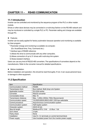 11-1
CHAPTER 11 - RS485 COMMUNICATION
11.1 Introduction
Inverter can be controlled and monitored by the sequence program of the PLC or other master
module.
Drives or other slave devices may be connected in a multi-drop fashion on the RS-485 network and
may be monitored or controlled by a single PLC or PC. Parameter setting and change are available
through PC.
 Features
Inverter can be easily applied for factory automation because operation and monitoring is available
by User-program.
* Parameter change and monitoring is available via computer.
(Ex: Accel/Decel time, Freq. Command etc.)
* Interface type of RS485 reference:
1) Allows the drive to communicate with any other computers.
2) Allows connection of up to 31 drives with multi-drop link system.
3) Noise-resistant interface.
Users can use any kind of RS232-485 converters. The specifications of converters depend on the
manufacturers. Refer to the converter manual for detailed specifications.
 Before installation
Before installation and operation, this should be read thoroughly. If not, it can cause personal injury
or damage to other equipment.
11.2 Specification
Item Specification
Communication method RS485
Transmission form Bus method, Multi drop Link System
Applicable inverter SV-iG5A series
Converter RS232 converter
Connectable drives Max 16
Transmission distance Max. 1,200m (Within 700m Recommend)
Communication speed 19,200/9,600/4,800/2,400/1,200 bps selectable
Control procedure Asynchronous communication system
Communication system Half duplex system
Character system ASCII (8 bit)
Stop bit length Modbus-RTU: 2 bit LS Bus: 1 bit
Sum check 2 byte
Parity check None
Installation Use S+, S- terminals on control terminal block
Power supply Use Insulated power from the inverter power supply
 
