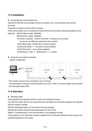 11-2
11.3 Installation
 Connecting the communication line
Connect the RS-485 communication line to the inverter‟s (S+), (S-) terminals of the control
terminals.
Check the connection and turn ON the inverter.
If the communication line is connected correctly set the communication-related parameters as the
following: DRV-03 [Drive mode]: 3(RS485)
DRV-04 [Freq. mode]: 7(RS485)
I/O-60 [Inv. Number]: 1~250 (If more than 1 inverters are connected,
be sure to use different numbers for each inverter)
I/O-61 [Baud-rate]: 3 (9,600 bps as Factory default)
I/O-62 [Lost Mode]: 0 - No action (Factory default)
I/O-63 [Time-Out]: 1.0 sec (Factory default)
I/O-59 [Comm. Prot]: 0 - Modbus-RTU, 1 – LS BUS
 Computer and inverter connection
System configuration
- The number of drives to be connected is up to 16 drives.
- The specification of length of communication line is max. 1200m. To ensure stable communication,
limit the length below 700m.
11.4 Operation
 Operating steps
Check whether the computer and the inverter are connected correctly.
Turn ON the inverter. But do not connect the load until stable communication between the computer
and the inverter is verified.
Start the operating program for the inverter from the computer.
Operate the inverter using the operating program for the inverter.
Refer to “Troubleshooting” if the communication is not operating normally.
*User program or the “DriveView” program supplied from LS Industrial Systems can be used as the
operating program for the inverter.
PC
Inverter
#1
Inverter
#2
Inverter
#n
RS232/485
Converter
 