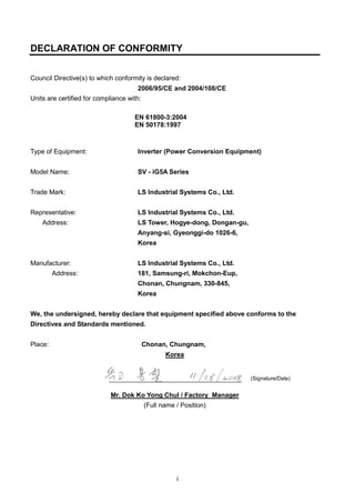 i
DECLARATION OF CONFORMITY
Council Directive(s) to which conformity is declared:
2006/95/CE and 2004/108/CE
Units are certified for compliance with:
EN 61800-3:2004
EN 50178:1997
Type of Equipment: Inverter (Power Conversion Equipment)
Model Name: SV - iG5A Series
Trade Mark: LS Industrial Systems Co., Ltd.
Representative: LS Industrial Systems Co., Ltd.
Address: LS Tower, Hogye-dong, Dongan-gu,
Anyang-si, Gyeonggi-do 1026-6,
Korea
Manufacturer: LS Industrial Systems Co., Ltd.
Address: 181, Samsung-ri, Mokchon-Eup,
Chonan, Chungnam, 330-845,
Korea
We, the undersigned, hereby declare that equipment specified above conforms to the
Directives and Standards mentioned.
Place: Chonan, Chungnam,
Korea
Mr. Dok Ko Yong Chul / Factory Manager
(Full name / Position)
(Signature/Date)
 