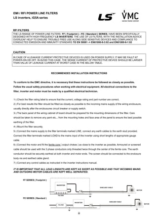 iii
RECOMMENDED INSTALLATION INSTRUCTIONS
To conform to the EMC directive, it is necessary that these instructions be followed as closely as possible.
Follow the usual safety procedures when working with electrical equipment. All electrical connections to the
filter, inverter and motor must be made by a qualified electrical technician.
1-) Check the filter rating label to ensure that the current, voltage rating and part number are correct.
2-) For best results the filter should be fitted as closely as possible to the incoming mains supply of the wiring enclousure,
usually directly after the enclousures circuit breaker or supply switch.
3-) The back panel of the wiring cabinet of board should be prepared for the mounting dimensions of the filter. Care
should be taken to remove any paint etc... from the mounting holes and face area of the panel to ensure the best possible
earthing of the filter.
4-) Mount the filter securely.
5-) Connect the mains supply to the filter terminals marked LINE, connect any earth cables to the earth stud provided.
Connect the filter terminals marked LOAD to the mains input of the inverter using short lengths of appropriate gauge
cable.
6-) Connect the motor and fit the ferrite core ( output chokes ) as close to the inverter as possible. Armoured or screened
cable should be used with the 3 phase conductors only threaded twice through the center of the ferrite core. The earth
conductor should be securely earthed at both inverter and motor ends. The screen should be connected to the enclosure
body via and earthed cable gland.
7-) Connect any control cables as instructed in the inverter instructions manual.
IT IS IMPORTANT THAT ALL LEAD LENGHTS ARE KEPT AS SHORT AS POSSIBLE AND THAT INCOMING MAINS
AND OUTGOING MOTOR CABLES ARE KEPT WELL SEPARATED.
FF SERIES ( Footprint )
FE SERIES ( Standard )
RFI FILTERS
THE LS RANGE OF POWER LINE FILTERS FF ( Footprint ) - FE ( Standard ) SERIES, HAVE BEEN SPECIFICALLY
DESIGNED WITH HIGH FREQUENCY LS INVERTERS. THE USE OF LS FILTERS, WITH THE INSTALLATION ADVICE
OVERLEAF HELP TO ENSURE TROUBLE FREE USE ALONG SIDE SENSITIVE DEVICES AND COMPLIANCE TO
CONDUCTED EMISSION AND IMMUNITY STANDARS TO EN 50081 -> EN61000-6-3:02 and EN61000-6-1:02
CAUTION
IN CASE OF A LEAKAGE CURRENT PROTECTIVE DEVICES IS USED ON POWER SUPPLY, IT MAY BE FAULT AT
POWER-ON OR OFF. IN AVOID THIS CASE, THE SENSE CURRENT OF PROTECTIVE DEVICE SHOULD BE LARGER
THAN VALUE OF LEAKAGE CURRENT AT WORST CASE IN THE BELOW TABLE.
EMI / RFI POWER LINE FILTERS
LS inverters, iG5A series
FILTER
INVERTER
MOTOR
SHIELDED CABLE
INVERTER
FILTER
MOTOR
SHIELDED CABLE
 