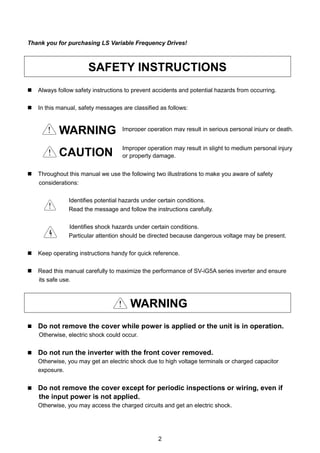 2
Thank you for purchasing LS Variable Frequency Drives!
SAFETY INSTRUCTIONS
 Always follow safety instructions to prevent accidents and potential hazards from occurring.
 In this manual, safety messages are classified as follows:
WARNING
CAUTION
 Throughout this manual we use the following two illustrations to make you aware of safety
considerations:
Identifies potential hazards under certain conditions.
Read the message and follow the instructions carefully.
Identifies shock hazards under certain conditions.
Particular attention should be directed because dangerous voltage may be present.
 Keep operating instructions handy for quick reference.
 Read this manual carefully to maximize the performance of SV-iG5A series inverter and ensure
its safe use.
WARNING
 Do not remove the cover while power is applied or the unit is in operation.
Otherwise, electric shock could occur.
 Do not run the inverter with the front cover removed.
Otherwise, you may get an electric shock due to high voltage terminals or charged capacitor
exposure.
 Do not remove the cover except for periodic inspections or wiring, even if
the input power is not applied.
Otherwise, you may access the charged circuits and get an electric shock.
Improper operation may result in slight to medium personal injury
or property damage.
Improper operation may result in serious personal injury or death.
 