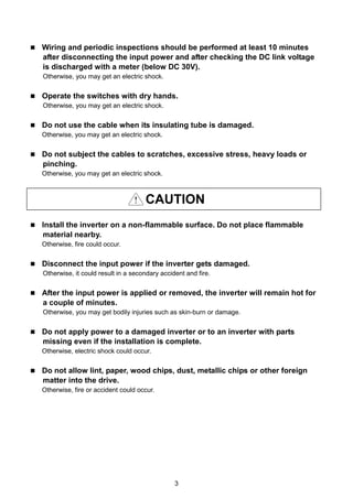 3
 Wiring and periodic inspections should be performed at least 10 minutes
after disconnecting the input power and after checking the DC link voltage
is discharged with a meter (below DC 30V).
Otherwise, you may get an electric shock.
 Operate the switches with dry hands.
Otherwise, you may get an electric shock.
 Do not use the cable when its insulating tube is damaged.
Otherwise, you may get an electric shock.
 Do not subject the cables to scratches, excessive stress, heavy loads or
pinching.
Otherwise, you may get an electric shock.
CAUTION
 Install the inverter on a non-flammable surface. Do not place flammable
material nearby.
Otherwise, fire could occur.
 Disconnect the input power if the inverter gets damaged.
Otherwise, it could result in a secondary accident and fire.
 After the input power is applied or removed, the inverter will remain hot for
a couple of minutes.
Otherwise, you may get bodily injuries such as skin-burn or damage.
 Do not apply power to a damaged inverter or to an inverter with parts
missing even if the installation is complete.
Otherwise, electric shock could occur.
 Do not allow lint, paper, wood chips, dust, metallic chips or other foreign
matter into the drive.
Otherwise, fire or accident could occur.
 