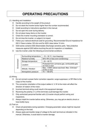 4
OPERATING PRECAUTIONS
(1) Handling and installation
 Handle according to the weight of the product.
 Do not stack the inverter boxes higher than the number recommended.
 Install according to instructions specified in this manual.
 Do not open the cover during delivery.
 Do not place heavy items on the inverter.
 Check the inverter mounting orientation is correct.
 Do not drop the inverter, or subject it to impact.
 Follow your national electrical code for grounding. Recommended Ground impedance for
200 V Class is below 100 ohm and for 400V class below 10 ohm.
 iG5A series contains ESD (Electrostatic Discharge) sensitive parts. Take protective
measures against ESD before touching the pcb for inspection or installation.
 Use the inverter under the following environmental conditions:
Environment
Surrounding temperature - 10 ~ 50 ℃ (non-freezing)
Relative humidity 90% RH or less (non-condensing)
Storage temperature - 20 ~ 65 ℃
Location
Protected from corrosive gas, combustible gas,
oil mist or dust
Altitude, Vibration
Max. 1,000m above sea level, Max. 5.9m/sec2
(0.6G) or less
Atmospheric pressure 70 ~ 106 kPa
(2) Wiring
 Do not connect a power factor correction capacitor, surge suppressor, or RFI filter to the
output of the inverter.
 The connection orientation of the output cables U, V, W to the motor will affect the
direction of rotation of the motor.
 Incorrect terminal wiring could result in the equipment damage.
 Reversing the polarity (+/-) of the terminals could damage the inverter.
 Only authorized personnel familiar with LS inverter should perform wiring and
inspections.
 Always install the inverter before wiring. Otherwise, you may get an electric shock or
have bodily injury.
(3) Trial run
 Check all parameters during operation. Changing parameter values might be required
depending on the load.
 Always apply permissible range of voltage to the each terminal as indicated in this
manual. Otherwise, it could lead to inverter damage.
 