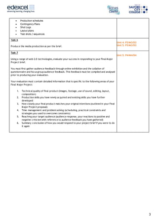 3
 Production schedules
 Contingency Plans
 Shot Logs
 Layout plans
 Test shots / sequences
Task 6
Produce the media production as per the brief.
Unit 4: P3/M3/D3
Unit 5: P3/M3/D3
Task 7
Using a range of web 2.0 technologies, evaluate your success in responding to your Final Major
Project brief.
You must first gather audience feedback through online exhibition and the collation of
questionnaire and focus group audience feedback. This feedback must be compiled and analysed
prior to producing your evaluation.
Your evaluation must contain detailed information that is specific to the following areas of your
Final Major Project:
1. Technical quality of final product (images, footage, use of sound, editing, layout,
composition)
2. Production skills you have newly acquired and existing skills you have further
developed
3. How closely your final product matches your original intentions (outlined in your Final
Major Project proposal)
4. Time management and problem solving (scheduling, practical constraints and
strategies you used to overcome constraints)
5. Reaching your target audience (audience response, your reactions to positive and
negative criticism with reference to audience feedback you have gathered)
6. Summary conclusion of how you would respond to your project brief if you were to do
it again
Unit 5: P4/M4/D4
 