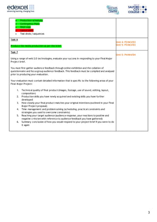3
 Production schedules
 Contingency Plans
 Shot Logs
 Layout plans
 Test shots / sequences
Task 6
Produce the media production as per the brief.
Unit 4: P3/M3/D3
Unit 5: P3/M3/D3
Task 7
Using a range of web 2.0 technologies, evaluate your success in responding to your Final Major
Project brief.
You must first gather audience feedback through online exhibition and the collation of
questionnaire and focus group audience feedback. This feedback must be compiled and analysed
prior to producing your evaluation.
Your evaluation must contain detailed information that is specific to the following areas of your
Final Major Project:
1. Technical quality of final product (images, footage, use of sound, editing, layout,
composition)
2. Production skills you have newly acquired and existing skills you have further
developed
3. How closely your final product matches your original intentions (outlined in your Final
Major Project proposal)
4. Time management and problem solving (scheduling, practical constraints and
strategies you used to overcome constraints)
5. Reaching your target audience (audience response, your reactions to positive and
negative criticism with reference to audience feedback you have gathered)
6. Summary conclusion of how you would respond to your project brief if you were to do
it again
Unit 5: P4/M4/D4
 