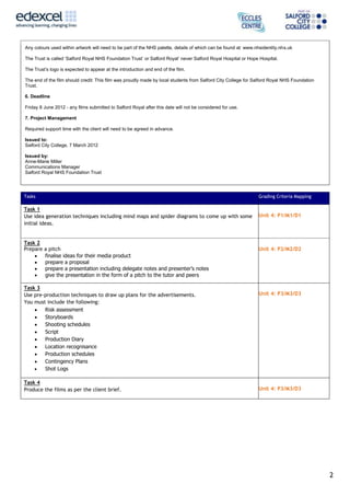 Any colours used within artwork will need to be part of the NHS palette, details of which can be found at: www.nhsidentity.nhs.uk

The Trust is called ‘Salford Royal NHS Foundation Trust’ or Salford Royal’ never Salford Royal Hospital or Hope Hospital.

The Trust’s logo is expected to appear at the introduction and end of the film.

The end of the film should credit: This film was proudly made by local students from Salford City College for Salford Royal NHS Foundation
Trust.

6. Deadline

Friday 8 June 2012 - any films submitted to Salford Royal after this date will not be considered for use.

7. Project Management

Required support time with the client will need to be agreed in advance.

Issued to:
Salford City College, 7 March 2012

Issued by:
Anne-Marie Miller
Communications Manager
Salford Royal NHS Foundation Trust




Tasks                                                                                                           Grading Criteria Mapping

Task 1
Use idea generation techniques including mind maps and spider diagrams to come up with some                     Unit 4: P1/M1/D1
initial ideas.


Task 2
Prepare a pitch                                                                                                 Unit 4: P2/M2/D2
        finalise ideas for their media product
        prepare a proposal
        prepare a presentation including delegate notes and presenter’s notes
        give the presentation in the form of a pitch to the tutor and peers

Task 3
Use pre-production techniques to draw up plans for the advertisements.                                          Unit 4: P3/M3/D3
You must include the following:
        Risk assessment
        Storyboards
        Shooting schedules
        Script
        Production Diary
        Location recognisance
        Production schedules
        Contingency Plans
        Shot Logs

Task 4
Produce the films as per the client brief.                                                                      Unit 4: P3/M3/D3




                                                                                                                                             2
 