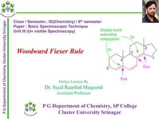Woodward Fieser Rule
PGDepartmentofChemistry,ClusterUniversitySrinagar
P G Department of Chemistry, SP College
Cluster University Srinagar
Online Lecture By
Dr. Syed Raashid Maqsood
Assistant Professor
Class / Semester.; IG(Chemistry) / 6th semester
Paper : Basic Spectroscopic Technique
Unit III (Uv visible Spectroscopy)
 