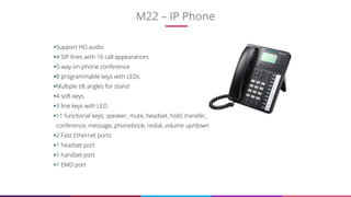 M22 – IP Phone
12
Support HD audio
4 SIP lines with 16 call appearances
5-way on-phone conference
8 programmable keys with LEDs
Multiple tilt angles for stand
4 soft-keys
3 line keys with LED
11 functional keys; speaker, mute, headset, hold, transfer,
conference, message, phonebook, redial, volume up/down
2 Fast Ethernet ports
1 headset port
1 handset port
1 EMD port
 