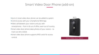 Smart Video Door Phone (add-on)
13
Up to 2 smart video door phone can be added to system
Control access with your smartphone M54 App
Video call between your visitors and you with
smartphones – from in & out of office, even out of country.
Smart video door phone takes photos of your visitors – to
track out who visited.
Smart video door phone supports RFID cards for access
control. Smart Video Door Station
M15
 