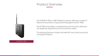 4
The IG7600 IP PBX is a SME Telephony solution offering a number of
features that provide a unique positioning opportunity for SMEs.
The IP PBX functionality is comprehensive and more than addresses
the Telephony requirements at this end of the market.
The advanced features include multi level IVR, voice mail to email and
a strong ACD feature.
IG7600 IP PBX
Product Overview
 