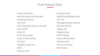 Full Feature Sets
6
3-way Conference
Auto Attendant and Voice Mail
Answering Position
Call Hold
Call Forward (All, Busy, No Answer)
Call Transfer
Caller ID
Call Routing Table
Class of Service (COS)
CO Flash
Daylight Saving Time
DISA
Dynamic DNS
Emergency Call
IGW Group (Multiple-sites)
IP Trunk
Message Waiting Indication
Numbering Plan
Paging –All
Paging Group
PSTN Backup
Service Mode Switch
Toll Restriction
Trunk Line Access
UCD Group
 