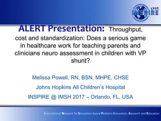 ALERT Presentation: Throughput,
cost and standardization: Does a serious game
in healthcare work for teaching parents and
clinicians neuro assessment in children with VP
shunt?
Melissa Powell, RN, BSN, MHPE, CHSE
Johns Hopkins All Children’s Hospital
INSPIRE @ IMSH 2017 – Orlando, FL, USA
International Network for Simulation-based Pediatric Innovation, Research and Education
 