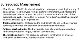 Bureaucratic Management
• Max Weber (1864-1920), who initiated the contemporary sociological study of
bureaucracy, freed the word from pejorative connotations, and stressed the
essentiality of bureaucracy for the rational achievement of the aims of the
organizations. Weber named his creation as “ideal type”, an ideal type is what
attempts selected by an organization
• Traditional authority: Centered on the traditionally shaped legitimacy where
authority is inherited and grounded on dependent subordinates.
• Rational-Legal authority: The bureaucratic type of authority, grounded on
normative procedures for job, chain of command etc.
• Charismatic authority: The particular authority, constructed on a type of
‘seduction’ and therefore, the dedication of followers
 