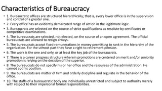 Characteristics of Bureaucracy
• 1. Bureaucratic offices are structured hierarchically; that is, every lower office is in the supervision
and control of a greater one.
• 2. Every office has an evidently demarcated range of action in the legitimate logic.
• 3. Bureaucrats are selected on the source of strict qualifications as resolute by certificates or
competitive examinations.
• 4. The bureaucrats are selected, not elected, on the source of an open agreement. The official
bureaucrats are allowed to resign always.
• 5. The bureaucrats accept fixed remunerations in money permitting to rank in the hierarchy of the
organization. For the utmost part they have a right to retirement pension.
• 6. The work is the one and only, or at least the key job of the bureaucrats.
• 7. There is a career progress structure wherein promotions are centered on merit and/or seniority
promotion is relying on the decision of the superior.
• 8. The bureaucrats do not specify his or her office and the resources of the administration. He
cannot apt his position.
• 9. The bureaucrats are matter of firm and orderly discipline and regulate in the behavior of the
office.
• 10. The staffs of a bureaucratic body are individually unrestricted and subject to authority merely
with respect to their impersonal formal responsibilities.
 