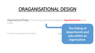 ORAGANISATIONAL DESIGN
Organisational Design : The process of constructing and adjusting an Organisation Structure achieve
its goals.
To explore how designs are made about designing Organisational structure.
The linking of
departments and
jobs within an
organisation.
 